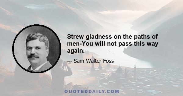 Strew gladness on the paths of men-You will not pass this way again.