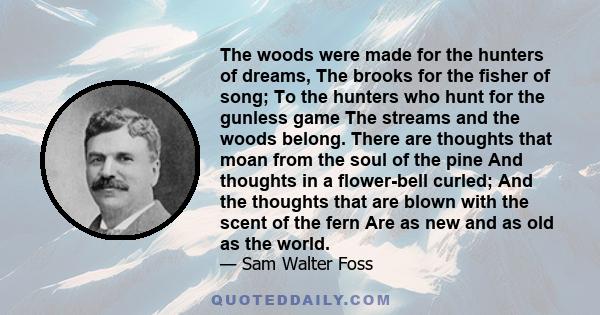 The woods were made for the hunters of dreams, The brooks for the fisher of song; To the hunters who hunt for the gunless game The streams and the woods belong. There are thoughts that moan from the soul of the pine And 