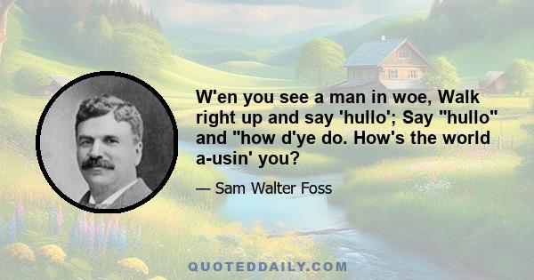 W'en you see a man in woe, Walk right up and say hullo. Say hullo and how d'ye do, How's the world a-usin' you? . W'en you travel through the strange Country t'other side the range, Then the souls you've cheered will