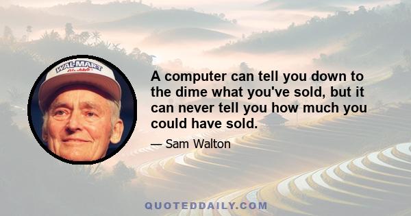 A computer can tell you down to the dime what you've sold, but it can never tell you how much you could have sold.