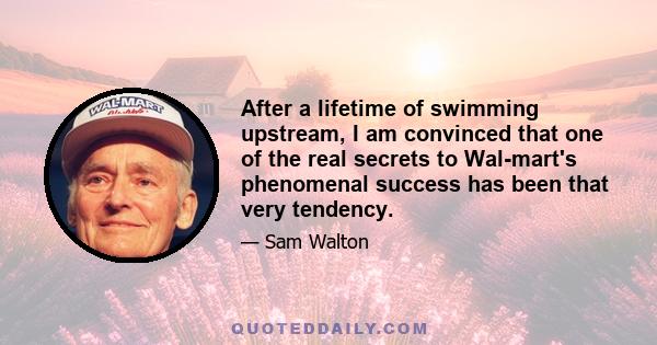 After a lifetime of swimming upstream, I am convinced that one of the real secrets to Wal-mart's phenomenal success has been that very tendency.