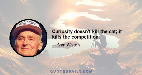 Curiosity doesn't kill the cat; it kills the competition.