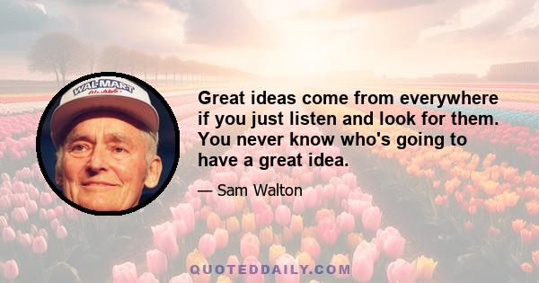 Great ideas come from everywhere if you just listen and look for them. You never know who's going to have a great idea.