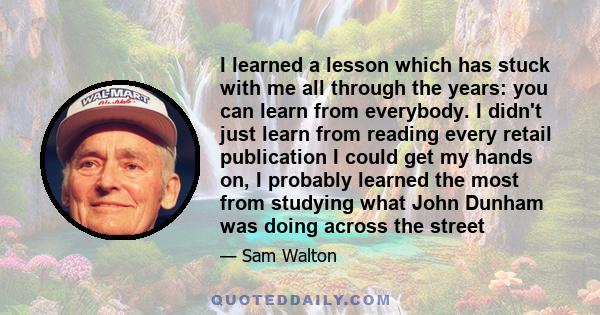 I learned a lesson which has stuck with me all through the years: you can learn from everybody. I didn't just learn from reading every retail publication I could get my hands on, I probably learned the most from