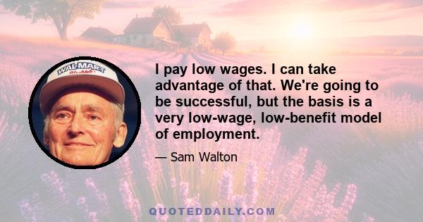 I pay low wages. I can take advantage of that. We're going to be successful, but the basis is a very low-wage, low-benefit model of employment.