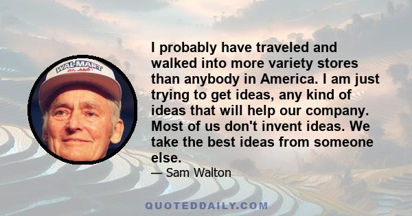 I probably have traveled and walked into more variety stores than anybody in America. I am just trying to get ideas, any kind of ideas that will help our company. Most of us don't invent ideas. We take the best ideas