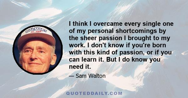 I think I overcame every single one of my personal shortcomings by the sheer passion I brought to my work. I don't know if you're born with this kind of passion, or if you can learn it. But I do know you need it.