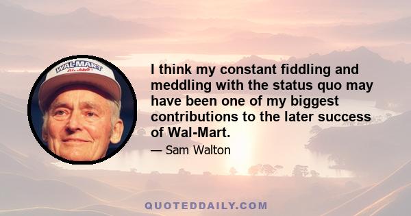 I think my constant fiddling and meddling with the status quo may have been one of my biggest contributions to the later success of Wal-Mart.