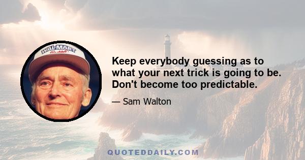 Keep everybody guessing as to what your next trick is going to be. Don't become too predictable.