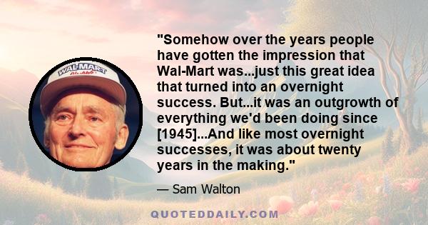 Somehow over the years people have gotten the impression that Wal-Mart was...just this great idea that turned into an overnight success. But...it was an outgrowth of everything we'd been doing since [1945]...And like