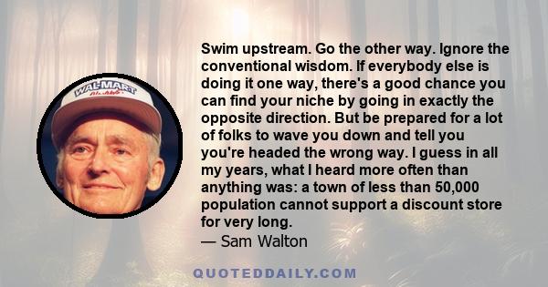 Swim upstream. Go the other way. Ignore the conventional wisdom. If everybody else is doing it one way, there's a good chance you can find your niche by going in exactly the opposite direction. But be prepared for a lot 