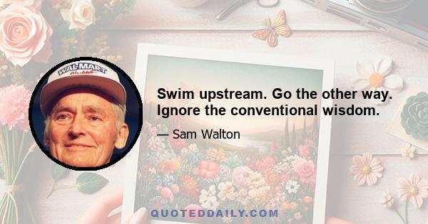 Swim upstream. Go the other way. Ignore the conventional wisdom.