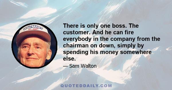 There is only one boss. The customer. And he can fire everybody in the company from the chairman on down, simply by spending his money somewhere else.