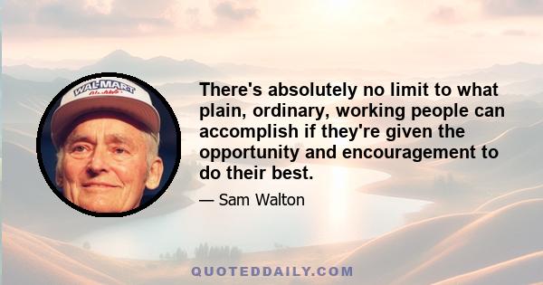 There's absolutely no limit to what plain, ordinary, working people can accomplish if they're given the opportunity and encouragement to do their best.