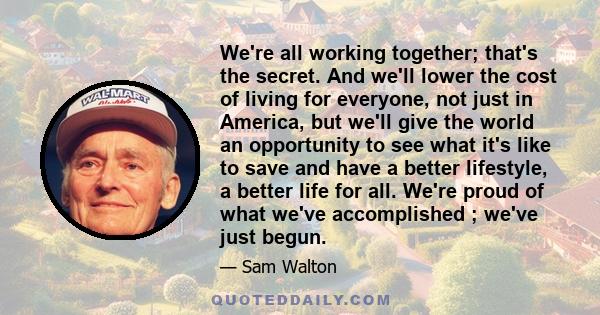 We're all working together; that's the secret. And we'll lower the cost of living for everyone, not just in America, but we'll give the world an opportunity to see what it's like to save and have a better lifestyle, a