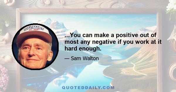 ...You can make a positive out of most any negative if you work at it hard enough.