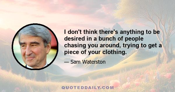 I don't think there's anything to be desired in a bunch of people chasing you around, trying to get a piece of your clothing.