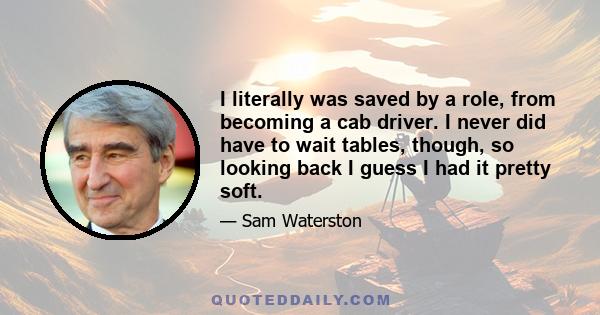 I literally was saved by a role, from becoming a cab driver. I never did have to wait tables, though, so looking back I guess I had it pretty soft.