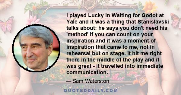 I played Lucky in Waiting for Godot at Yale and it was a thing that Stanislavski talks about: he says you don't need his 'method' if you can count on your inspiration and it was a moment of inspiration that came to me,