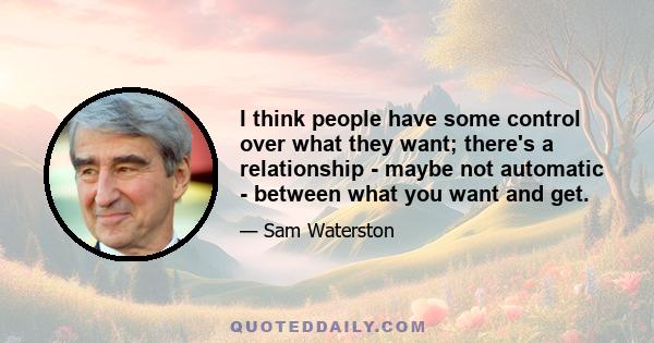 I think people have some control over what they want; there's a relationship - maybe not automatic - between what you want and get.