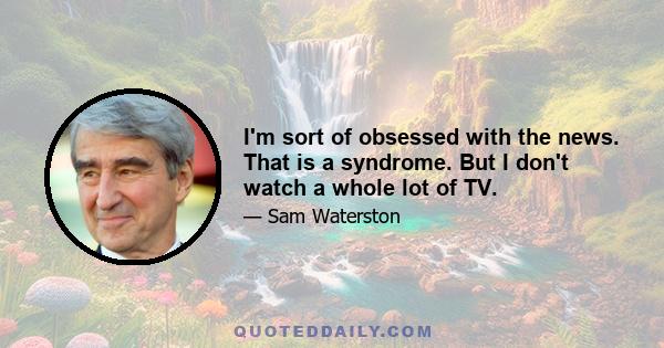 I'm sort of obsessed with the news. That is a syndrome. But I don't watch a whole lot of TV.