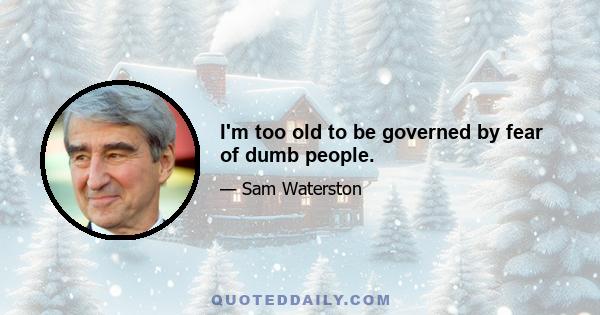 I'm too old to be governed by fear of dumb people.