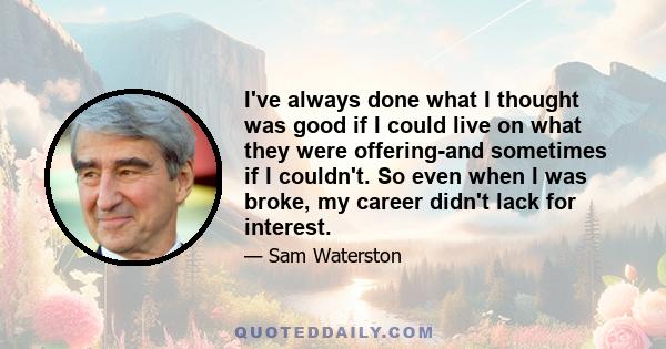 I've always done what I thought was good if I could live on what they were offering-and sometimes if I couldn't. So even when I was broke, my career didn't lack for interest.