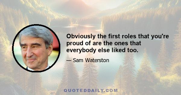 Obviously the first roles that you're proud of are the ones that everybody else liked too.