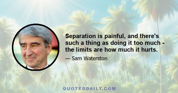 Separation is painful, and there's such a thing as doing it too much - the limits are how much it hurts.