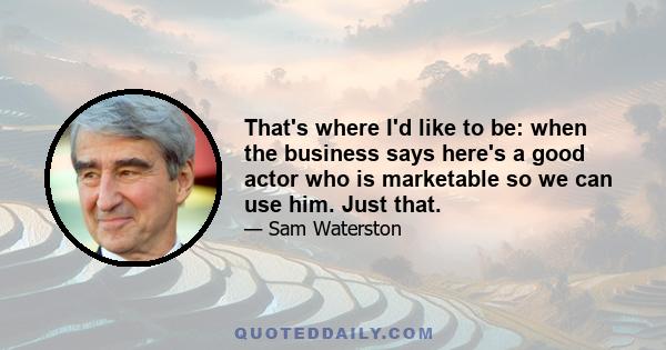 That's where I'd like to be: when the business says here's a good actor who is marketable so we can use him. Just that.