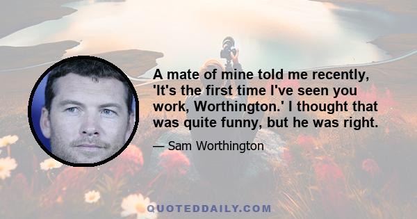 A mate of mine told me recently, 'It's the first time I've seen you work, Worthington.' I thought that was quite funny, but he was right.