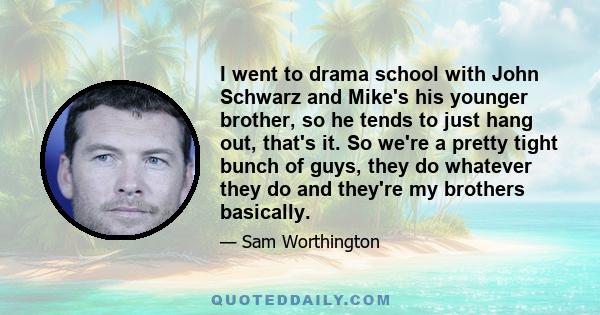 I went to drama school with John Schwarz and Mike's his younger brother, so he tends to just hang out, that's it. So we're a pretty tight bunch of guys, they do whatever they do and they're my brothers basically.