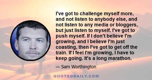 I've got to challenge myself more, and not listen to anybody else, and not listen to any media or bloggers, but just listen to myself. I've got to push myself. If I don't believe I'm growing, and I believe I'm just