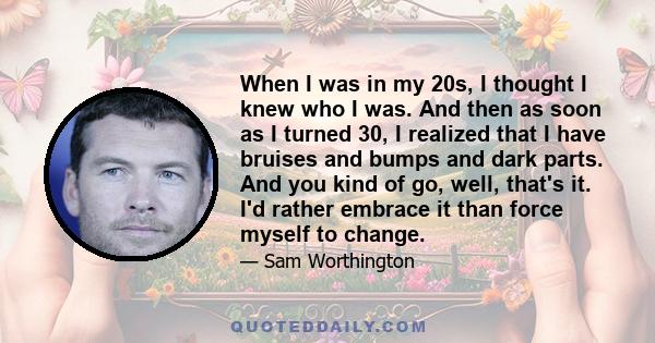 When I was in my 20s, I thought I knew who I was. And then as soon as I turned 30, I realized that I have bruises and bumps and dark parts. And you kind of go, well, that's it. I'd rather embrace it than force myself to 