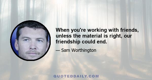 When you're working with friends, unless the material is right, our friendship could end.