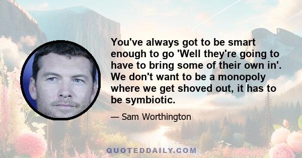 You've always got to be smart enough to go 'Well they're going to have to bring some of their own in'. We don't want to be a monopoly where we get shoved out, it has to be symbiotic.