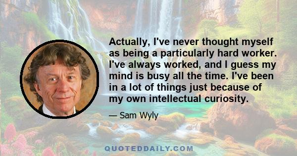 Actually, I've never thought myself as being a particularly hard worker. I've always worked, and I guess my mind is busy all the time. I've been in a lot of things just because of my own intellectual curiosity.