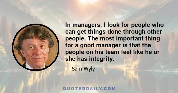 In managers, I look for people who can get things done through other people. The most important thing for a good manager is that the people on his team feel like he or she has integrity.