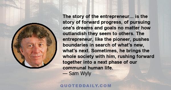 The story of the entrepreneur... is the story of forward progress, of pursuing one's dreams and goals no matter how outlandish they seem to others. The entrepreneur, like the pioneer, pushes boundaries in search of