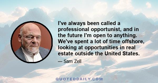 I've always been called a professional opportunist, and in the future I'm open to anything. We've spent a lot of time offshore, looking at opportunities in real estate outside the United States.