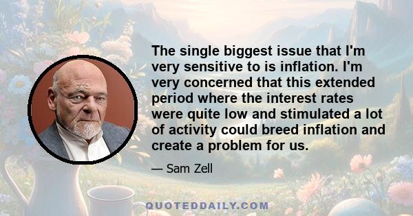 The single biggest issue that I'm very sensitive to is inflation. I'm very concerned that this extended period where the interest rates were quite low and stimulated a lot of activity could breed inflation and create a