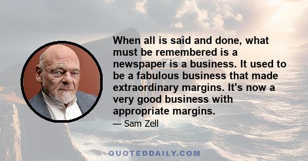 When all is said and done, what must be remembered is a newspaper is a business. It used to be a fabulous business that made extraordinary margins. It's now a very good business with appropriate margins.