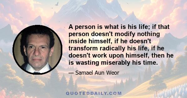 A person is what is his life; if that person doesn't modify nothing inside himself, if he doesn't transform radically his life, if he doesn't work upon himself, then he is wasting miserably his time.