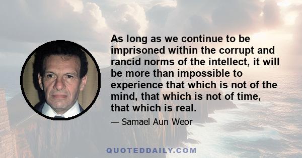 As long as we continue to be imprisoned within the corrupt and rancid norms of the intellect, it will be more than impossible to experience that which is not of the mind, that which is not of time, that which is real.