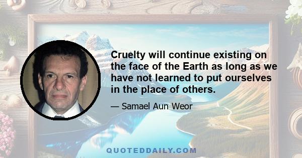 Cruelty will continue existing on the face of the Earth as long as we have not learned to put ourselves in the place of others.