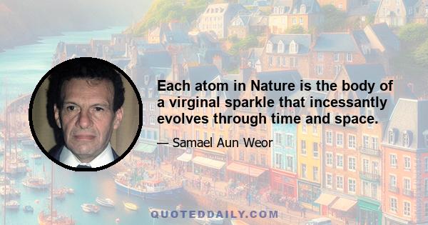 Each atom in Nature is the body of a virginal sparkle that incessantly evolves through time and space.