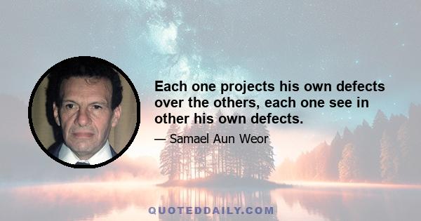 Each one projects his own defects over the others, each one see in other his own defects.