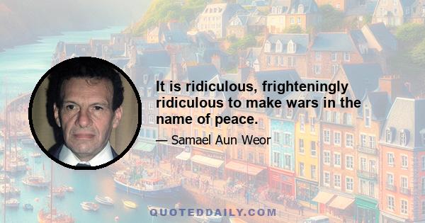 It is ridiculous, frighteningly ridiculous to make wars in the name of peace.