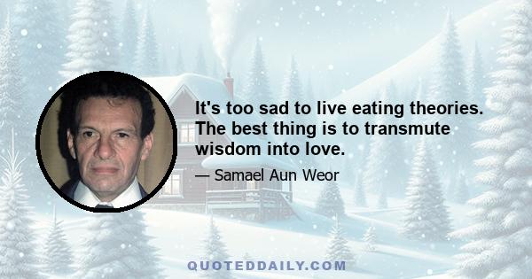 It's too sad to live eating theories. The best thing is to transmute wisdom into love.