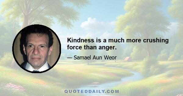 Kindness is a much more crushing force than anger.